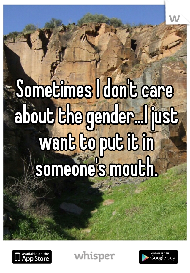 Sometimes I don't care about the gender...I just want to put it in someone's mouth.