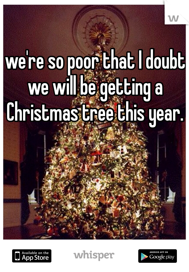 we're so poor that I doubt we will be getting a Christmas tree this year. 