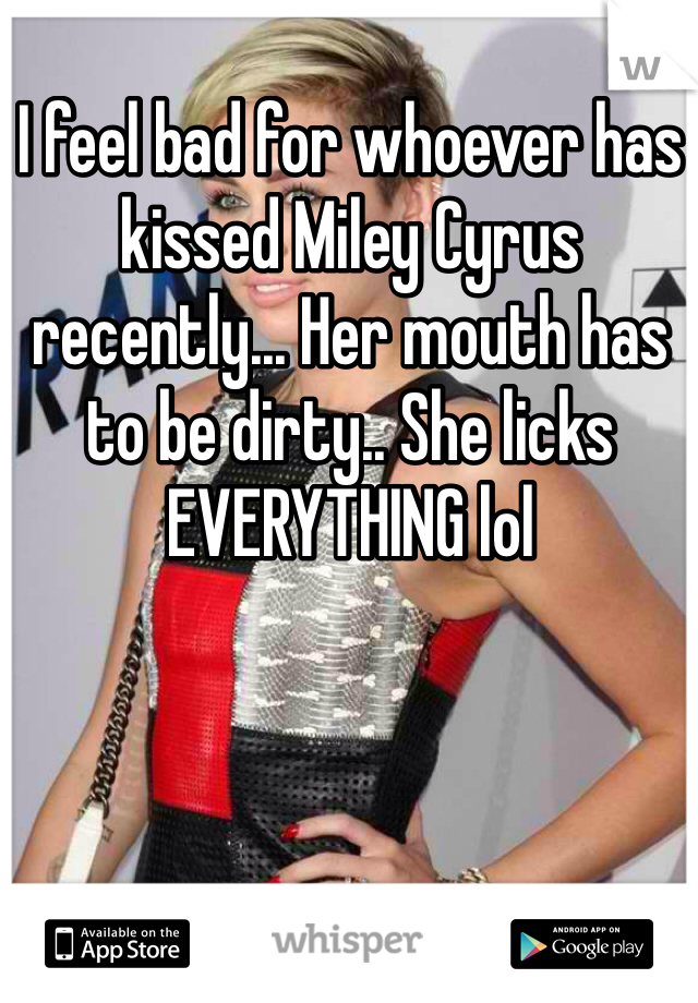 I feel bad for whoever has kissed Miley Cyrus recently... Her mouth has to be dirty.. She licks EVERYTHING lol