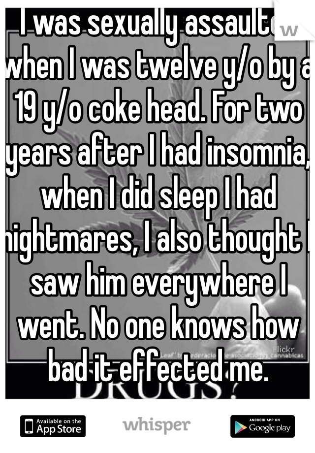 I was sexually assaulted when I was twelve y/o by a 19 y/o coke head. For two years after I had insomnia, when I did sleep I had nightmares, I also thought I saw him everywhere I went. No one knows how bad it effected me.