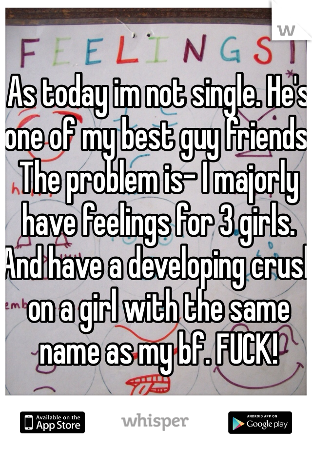 As today im not single. He's one of my best guy friends. The problem is- I majorly have feelings for 3 girls. And have a developing crush on a girl with the same name as my bf. FUCK!