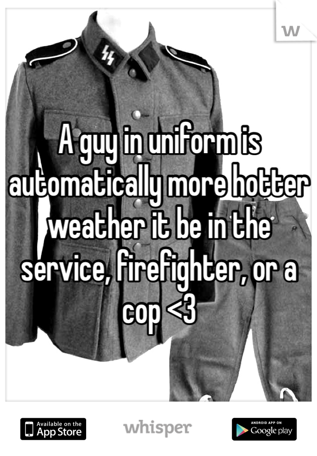 A guy in uniform is automatically more hotter weather it be in the service, firefighter, or a cop <3 
