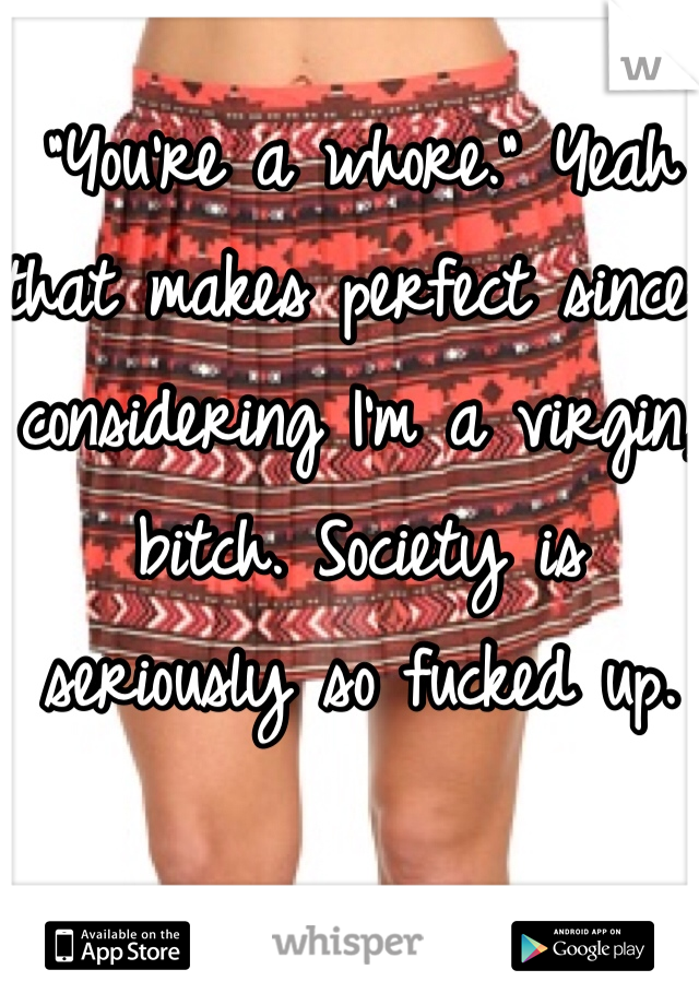 "You're a whore." Yeah that makes perfect since considering I'm a virgin, bitch. Society is seriously so fucked up.