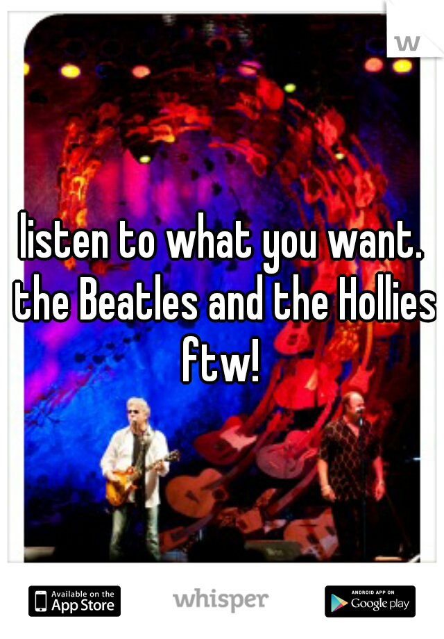 listen to what you want. the Beatles and the Hollies ftw! 