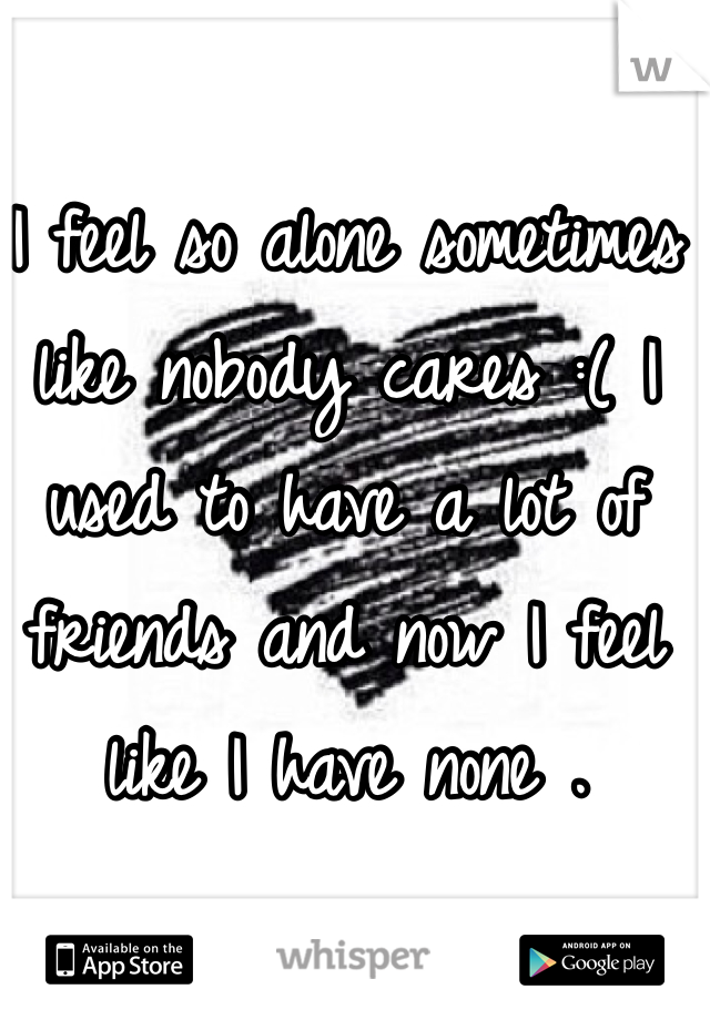I feel so alone sometimes like nobody cares :( I used to have a lot of friends and now I feel like I have none . 