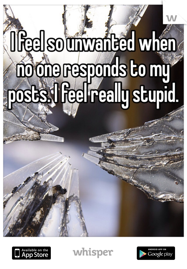 I feel so unwanted when no one responds to my posts. I feel really stupid.