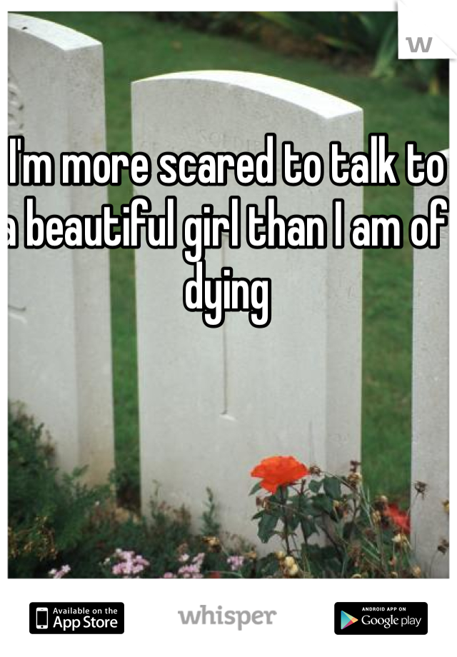 I'm more scared to talk to a beautiful girl than I am of dying