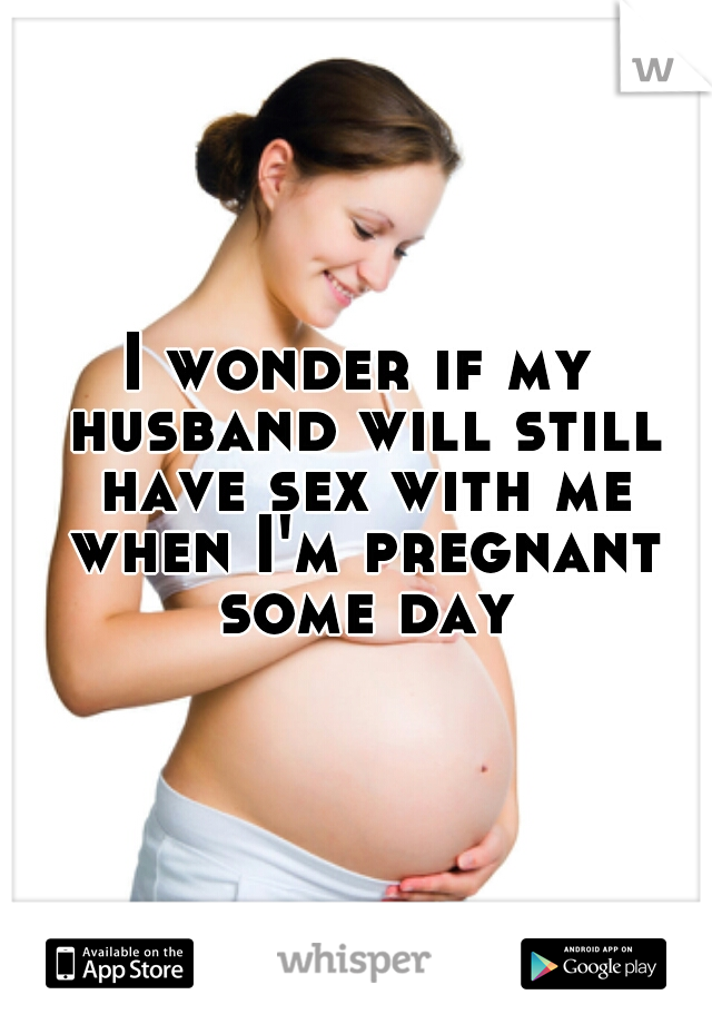 I wonder if my husband will still have sex with me when I'm pregnant some day