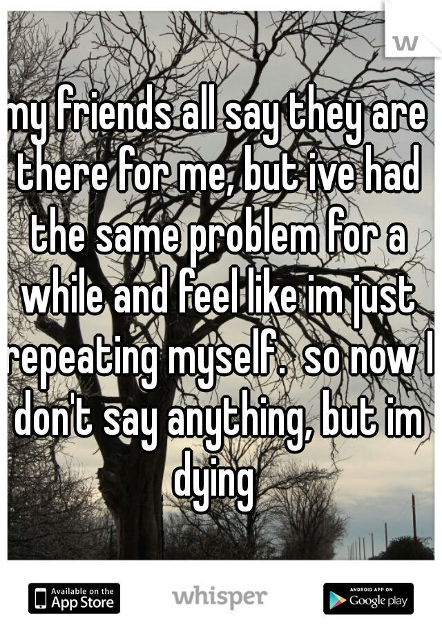my friends all say they are there for me, but ive had the same problem for a while and feel like im just repeating myself.  so now I don't say anything, but im dying 