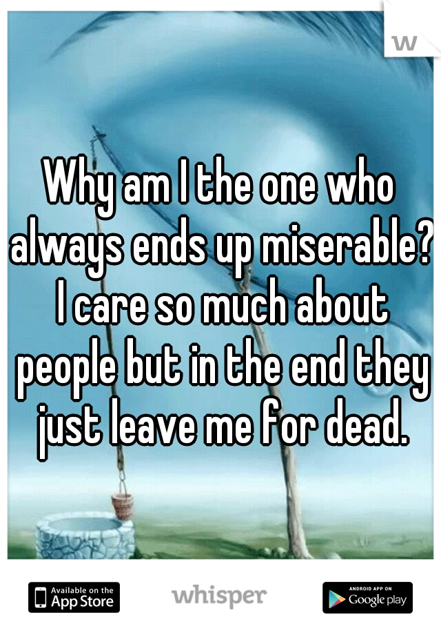 Why am I the one who always ends up miserable? I care so much about people but in the end they just leave me for dead.