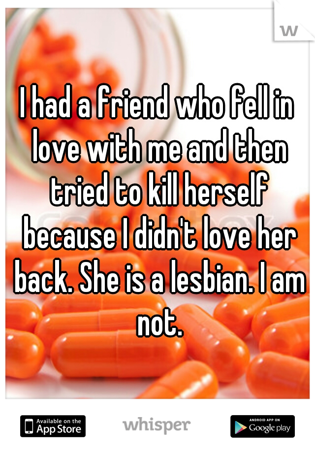 I had a friend who fell in love with me and then tried to kill herself because I didn't love her back. She is a lesbian. I am not.