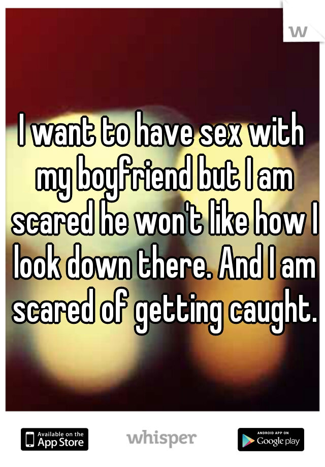 I want to have sex with my boyfriend but I am scared he won't like how I look down there. And I am scared of getting caught.
