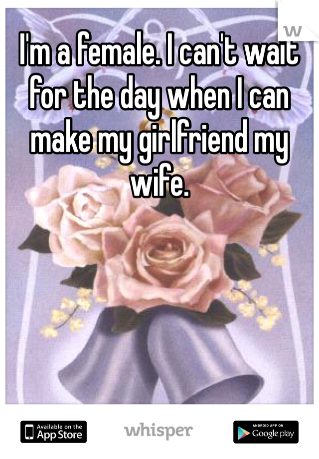 I'm a female. I can't wait for the day when I can make my girlfriend my wife.