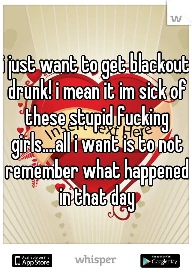 i just want to get blackout drunk! i mean it im sick of these stupid fucking girls....all i want is to not remember what happened in that day