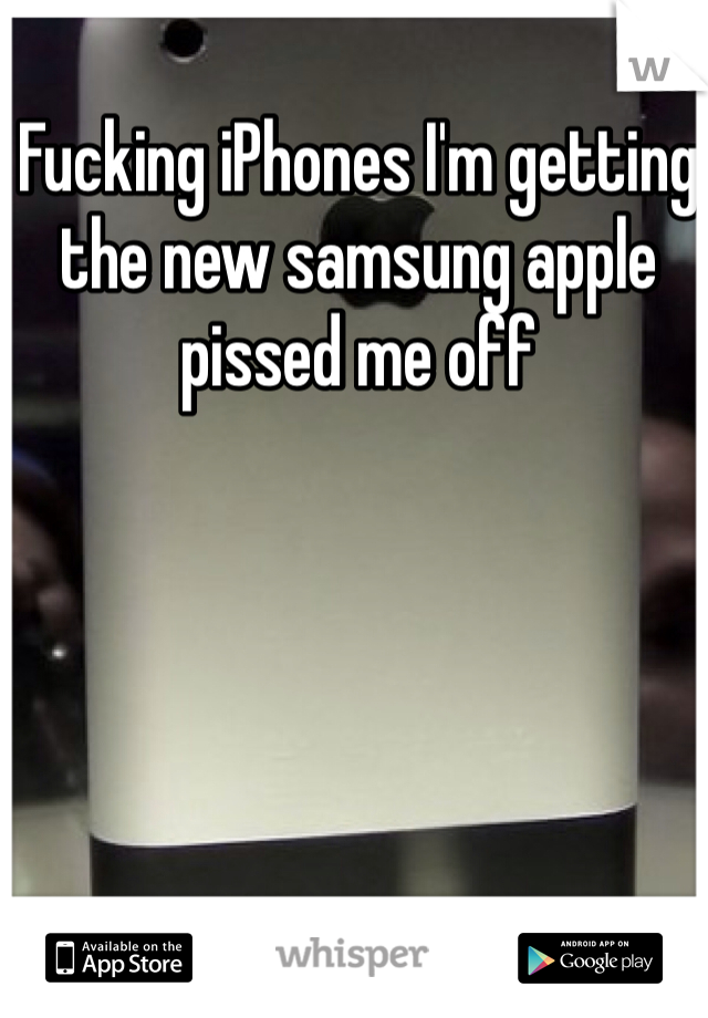 Fucking iPhones I'm getting the new samsung apple pissed me off