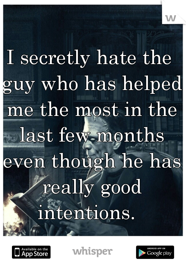 I secretly hate the guy who has helped me the most in the last few months even though he has really good intentions.  