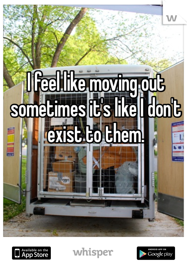 I feel like moving out sometimes it's like I don't exist to them. 