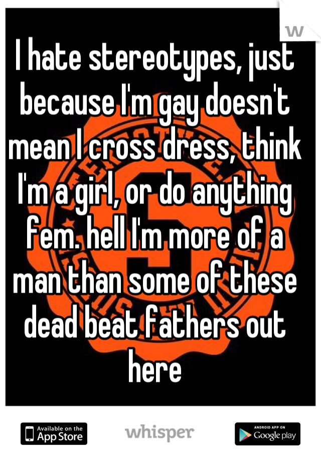 I hate stereotypes, just because I'm gay doesn't mean I cross dress, think I'm a girl, or do anything fem. hell I'm more of a man than some of these dead beat fathers out here
