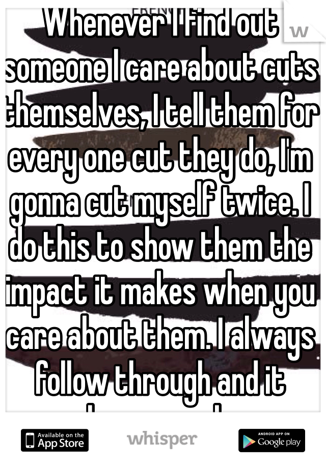 Whenever I find out someone I care about cuts themselves, I tell them for every one cut they do, I'm gonna cut myself twice. I do this to show them the impact it makes when you care about them. I always follow through and it always works. 