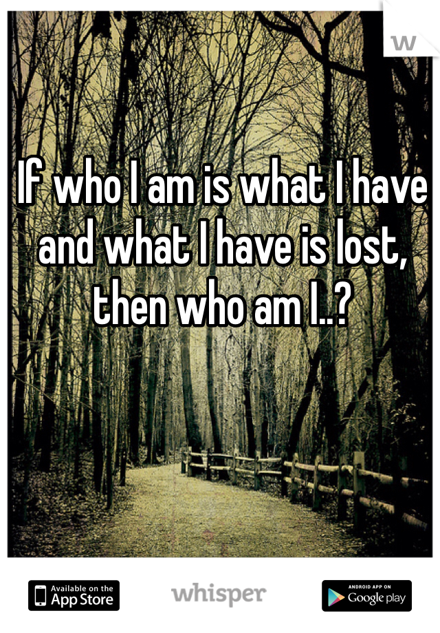 If who I am is what I have and what I have is lost, then who am I..?
