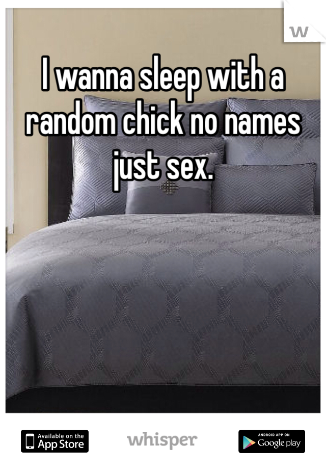 I wanna sleep with a random chick no names just sex. 