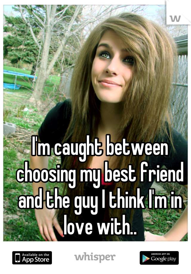 I'm caught between choosing my best friend and the guy I think I'm in love with..

