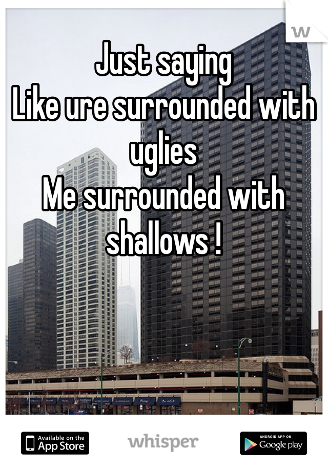 Just saying
Like ure surrounded with uglies
Me surrounded with shallows !