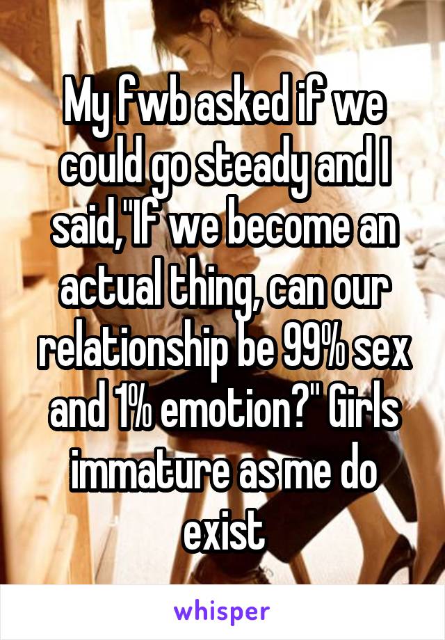 My fwb asked if we could go steady and I said,"If we become an actual thing, can our relationship be 99% sex and 1% emotion?" Girls immature as me do exist