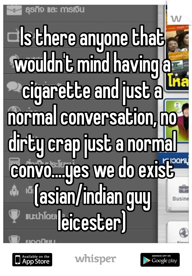 Is there anyone that wouldn't mind having a cigarette and just a normal conversation, no dirty crap just a normal convo....yes we do exist (asian/indian guy leicester)
