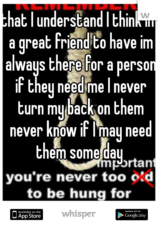 that I understand I think im a great friend to have im always there for a person if they need me I never turn my back on them never know if I may need them some day 