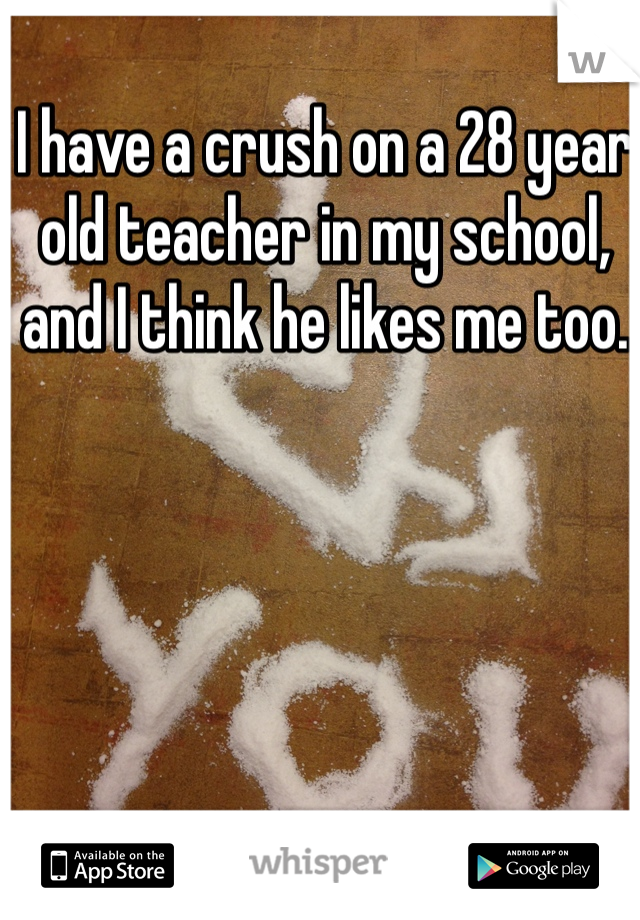 I have a crush on a 28 year old teacher in my school, and I think he likes me too.