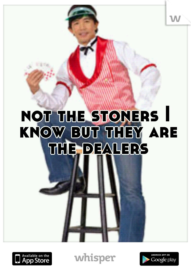 not the stoners I know but they are the dealers