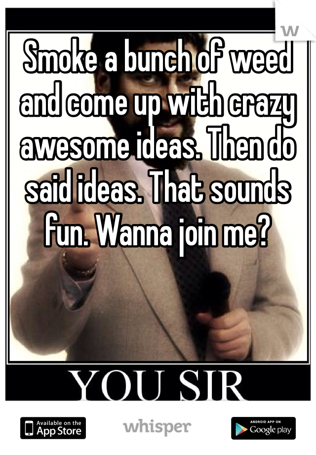 Smoke a bunch of weed and come up with crazy awesome ideas. Then do said ideas. That sounds fun. Wanna join me?