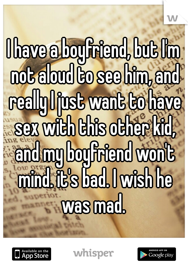 I have a boyfriend, but I'm not aloud to see him, and really I just want to have sex with this other kid, and my boyfriend won't mind. it's bad. I wish he was mad. 