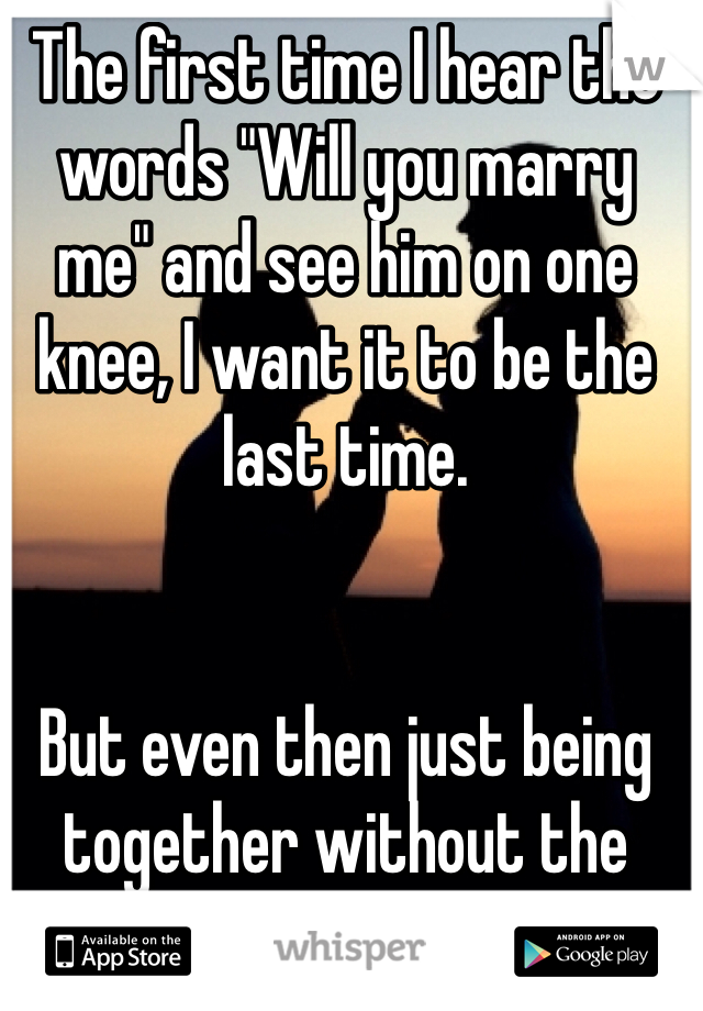 The first time I hear the words "Will you marry me" and see him on one knee, I want it to be the last time. 


But even then just being together without the paper would be enough. 