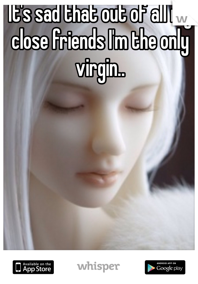 It's sad that out of all my close friends I'm the only virgin..