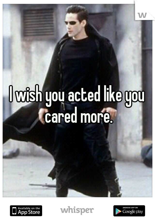 I wish you acted like you cared more.