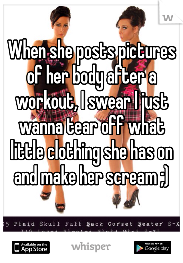 When she posts pictures of her body after a workout, I swear I just wanna tear off what little clothing she has on and make her scream ;)