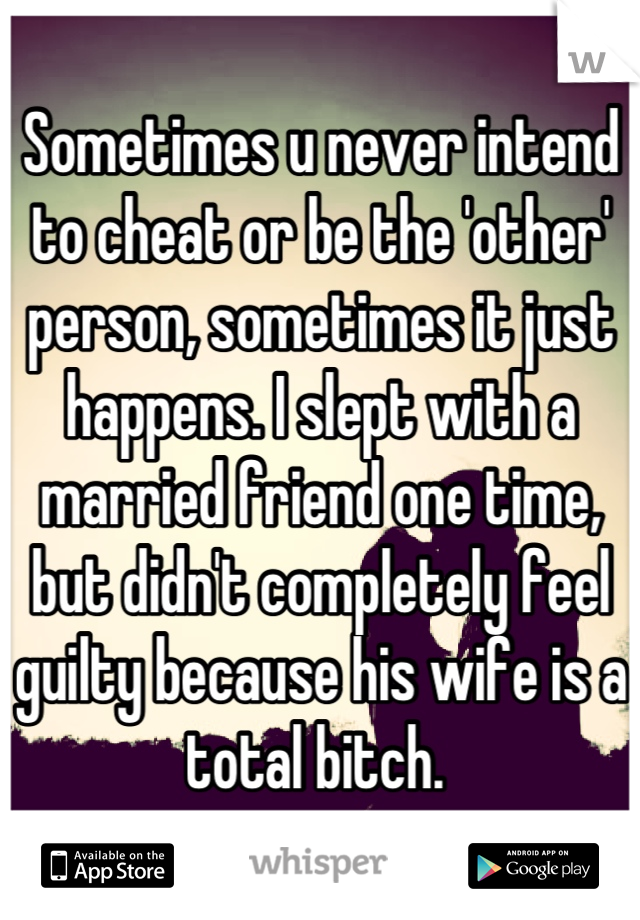 Sometimes u never intend to cheat or be the 'other' person, sometimes it just happens. I slept with a married friend one time, but didn't completely feel guilty because his wife is a total bitch. 