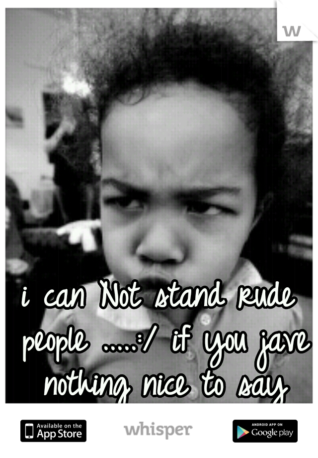 i can Not stand rude people .....:/ if you jave nothing nice to say don't say it !!!