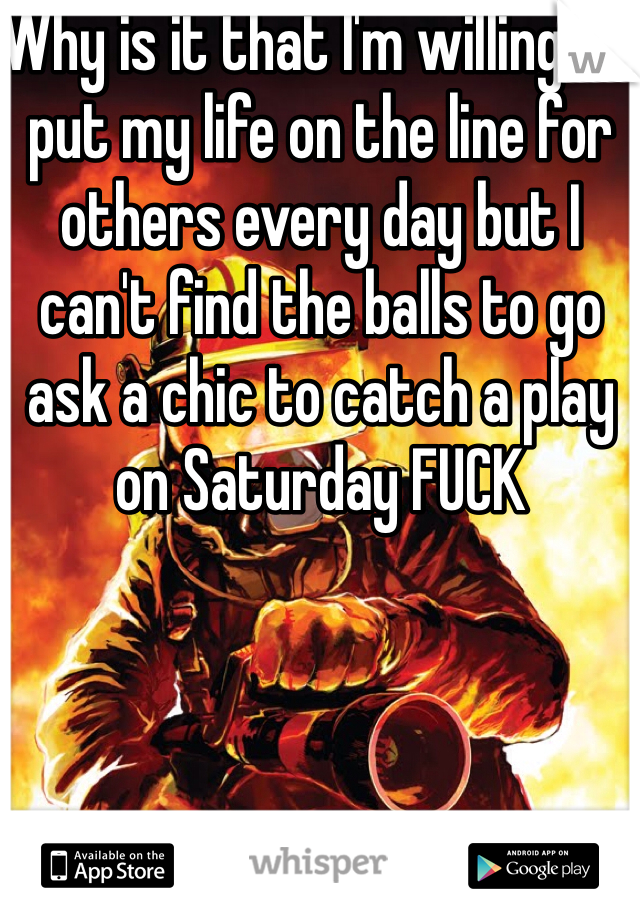 Why is it that I'm willing to put my life on the line for others every day but I can't find the balls to go ask a chic to catch a play on Saturday FUCK