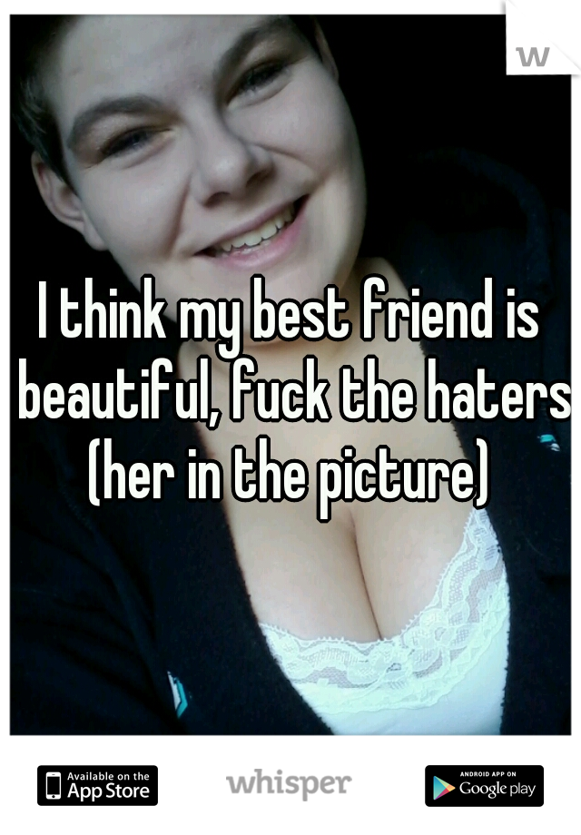 I think my best friend is beautiful, fuck the haters!
(her in the picture)