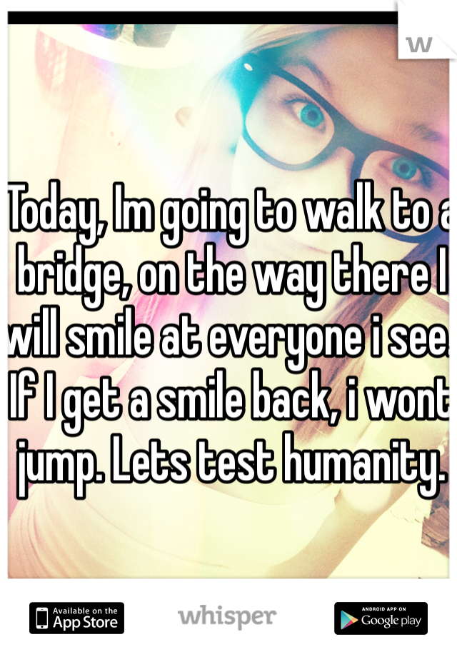 Today, Im going to walk to a bridge, on the way there I will smile at everyone i see. If I get a smile back, i wont jump. Lets test humanity.