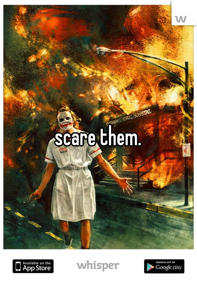 scare them.