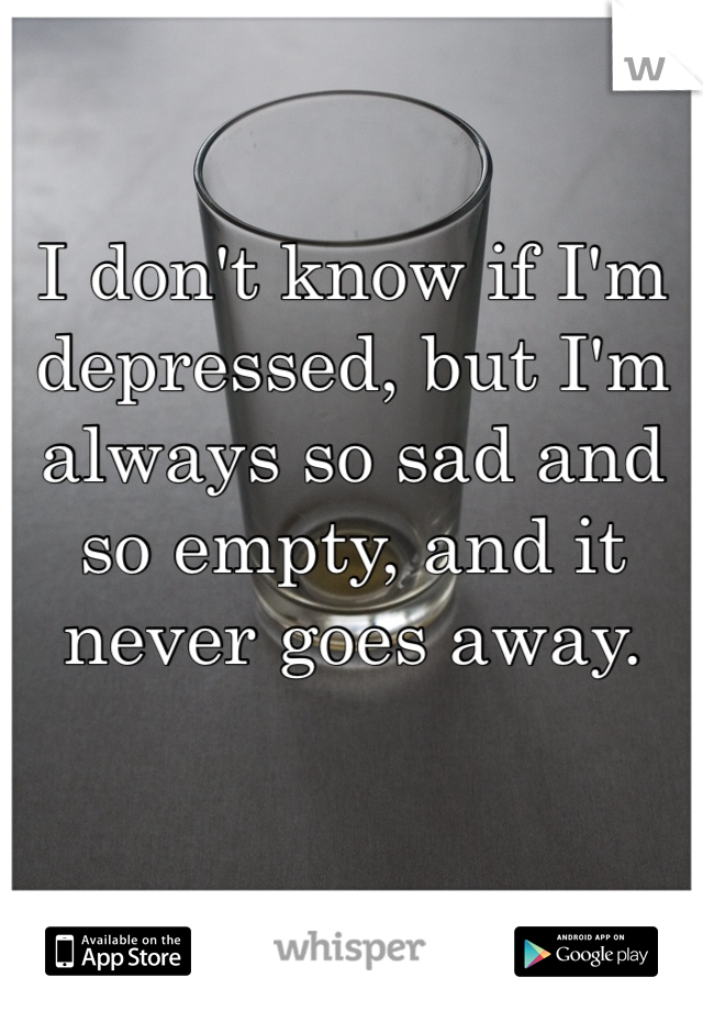 I don't know if I'm depressed, but I'm always so sad and so empty, and it never goes away.