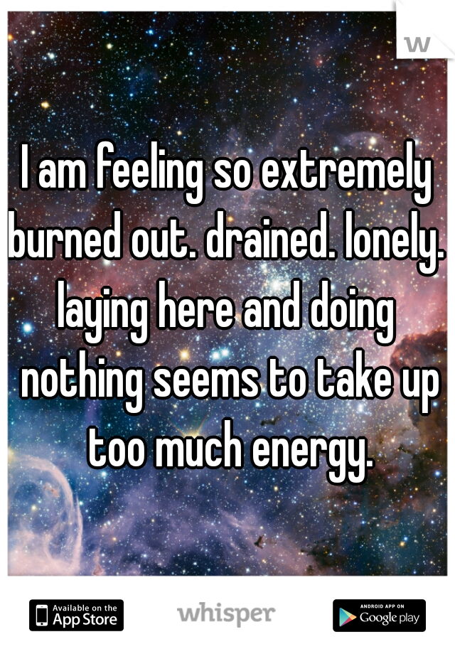 I am feeling so extremely burned out. drained. lonely. 

laying here and doing nothing seems to take up too much energy.
