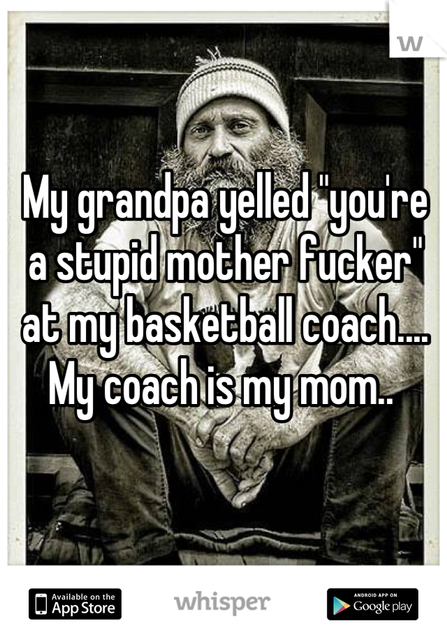 My grandpa yelled "you're a stupid mother fucker" at my basketball coach.... My coach is my mom.. 