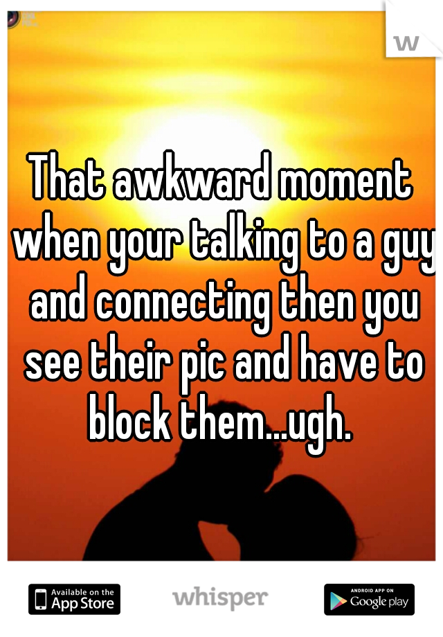 That awkward moment when your talking to a guy and connecting then you see their pic and have to block them...ugh. 