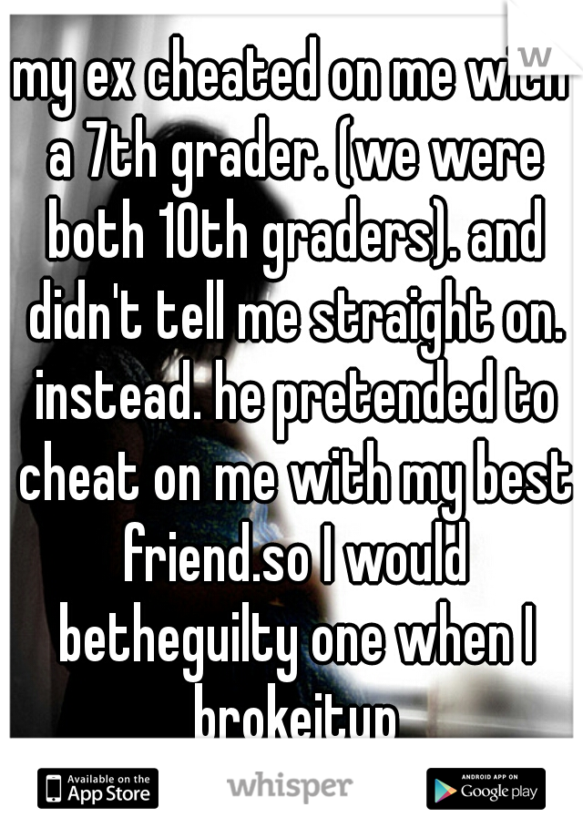 my ex cheated on me with a 7th grader. (we were both 10th graders). and didn't tell me straight on. instead. he pretended to cheat on me with my best friend.so I would betheguilty one when I brokeitup
