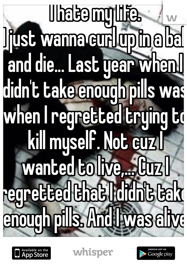 I hate my life.
I just wanna curl up in a ball and die... Last year when I didn't take enough pills was when I regretted trying to kill myself. Not cuz I wanted to live,... Cuz I regretted that I didn't take enough pills. And I was alive